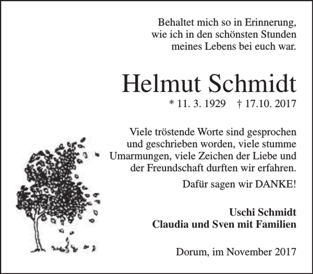 <p>Behaltet mich so in Erinnerung,<br />wie ich in den schönsten Stunden<br />meines Lebens bei euch war.</p><p>Helmut Schmidt<br />* 11. 3. 1929</p><p>† 17.10. 2017</p><p>Viele tröstende Worte sind gesprochen<br />und geschrieben worden, viele stumme<br />Umarmungen, viele Zeichen der Liebe und<br />der Freundschaft durften wir erfahren.<br />Dafür sagen wir DANKE!<br />Uschi Schmidt<br />Claudia und Sven mit Familien<br />Dorum, im November 2017</p>