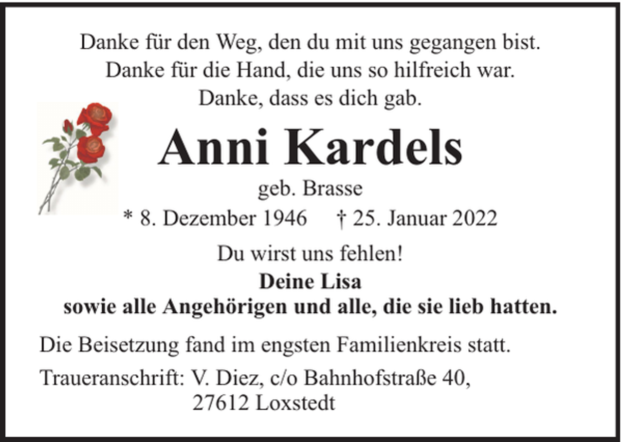 <p>Danke für den Weg, den du mit uns gegangen bist.<br />Danke für die Hand, die uns so hilfreich war.<br />Danke, dass es dich gab.</p><p>Anni Kardels</p><p>geb. Brasse<br />* 8. Dezember 1946 † 25. Januar 2022<br />Du wirst uns fehlen!<br />Deine Lisa<br />sowie alle Angehörigen und alle, die sie lieb hatten.<br />Die Beisetzung fand im engsten Familienkreis statt.<br />Traueranschrift: V. Diez, c/o Bahnhofstraße 40,<br />27612 Loxstedt</p>