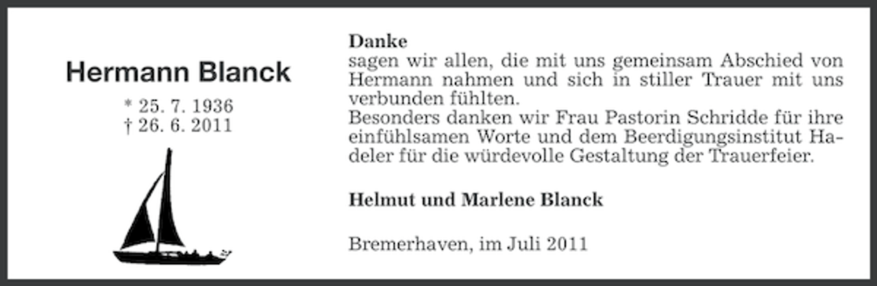 <p>Hermann Blanck<br />* 25. 7. 1936<br />† 26. 6. 2011</p><p>Danke<br />sagen wir allen, die mit uns gemeinsam Abschied von<br />Hermann nahmen und sich in stiller Trauer mit uns<br />verbunden fühlten.<br />Besonders danken wir Frau Pastorin Schridde für ihre<br />einfühlsamen Worte und dem Beerdigungsinstitut Hadeler für die würdevolle Gestaltung der Trauerfeier.<br />Helmut und Marlene Blanck<br />Bremerhaven, im Juli 2011</p>