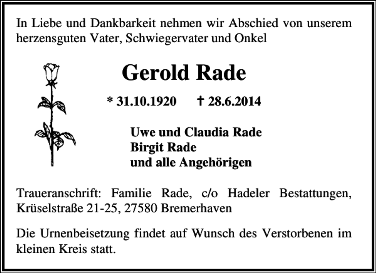 <p>In Liebe und Dankbarkeit nehmen wir Abschied von unserem<br />herzensguten Vater, Schwiegervater und Onkel</p><p>Gerold Rade<br />* 31.10.1920</p><p>28.6.2014</p><p>Uwe und Claudia Rade<br />Birgit Rade<br />und alle Angehörigen<br />Traueranschrift: Familie Rade, c/o Hadeler Bestattungen,<br />Krüselstraße 21-25, 27580 Bremerhaven<br />Die Urnenbeisetzung findet auf Wunsch des Verstorbenen im<br />kleinen Kreis statt.</p>