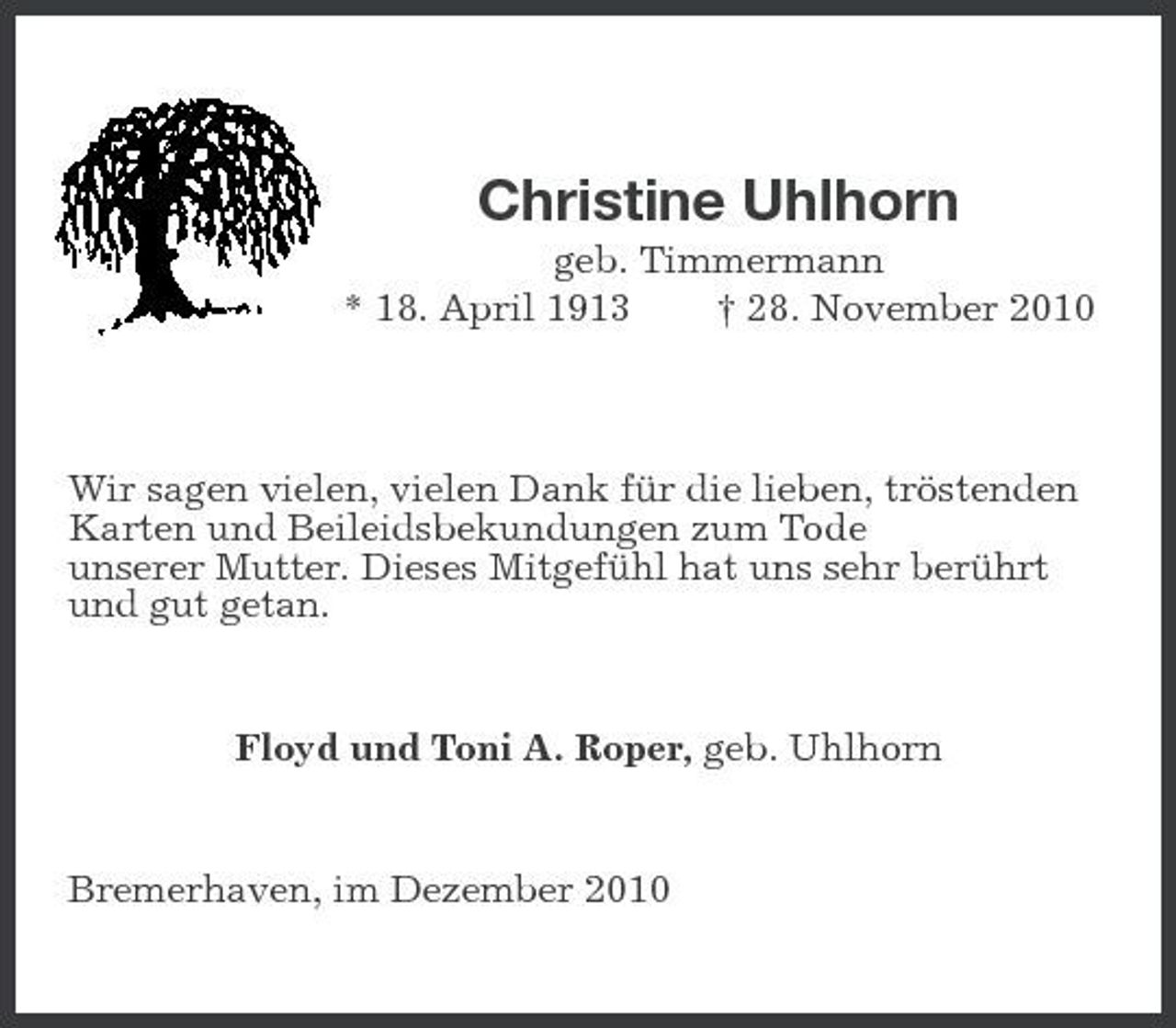 <p>Christine Uhlhorn<br />geb. Timmermann * 18. April 1913 † 28. November 2010</p><p>Wir sagen vielen, vielen Dank für die lieben, tröstenden Karten und Beileidsbekundungen zum Tode unserer Mutter. Dieses Mitgefühl hat uns sehr berührt und gut getan.</p><p>Floyd und Toni A. Roper, geb. Uhlhorn</p><p>Bremerhaven, im Dezember 2010</p>