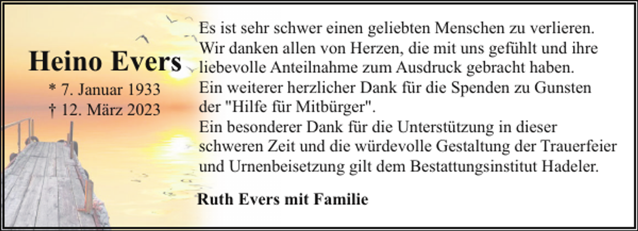 <p>Heino Ever<br />* 7. Januar 1933<br />† 12. März 2023</p><p>Es ist sehr schwer einen geliebten Menschen zu verlieren.<br />Wir danken allen von Herzen, die mit uns gefühlt und ihre<br />liebevolle Anteilnahme zum Ausdruck gebracht haben.<br />Ein weiterer herzlicher Dank für die Spenden zu Gunsten<br />der "Hilfe für Mitbürger".<br />Ein besonderer Dank für die Unterstützung in dieser<br />schweren Zeit und die würdevolle Gestaltung der Trauerfeier<br />und Urnenbeisetzung gilt dem Bestattungsinstitut Hadeler.<br />Ruth Evers mit Familie</p>