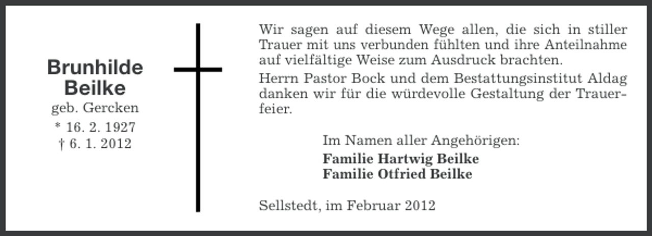 <p>Brunhilde<br />Beilke<br />geb. Gercken<br />* 16. 2. 1927<br />† 6. 1. 2012</p><p>Wir sagen auf diesem Wege allen, die sich in stiller<br />Trauer mit uns verbunden fühlten und ihre Anteilnahme<br />auf vielfältige Weise zum Ausdruck brachten.<br />Herrn Pastor Bock und dem Bestattungsinstitut Aldag<br />danken wir für die würdevolle Gestaltung der Trauerfeier.<br />Im Namen aller Angehörigen:<br />Familie Hartwig Beilke<br />Familie Otfried Beilke<br />Sellstedt, im Februar 2012</p>