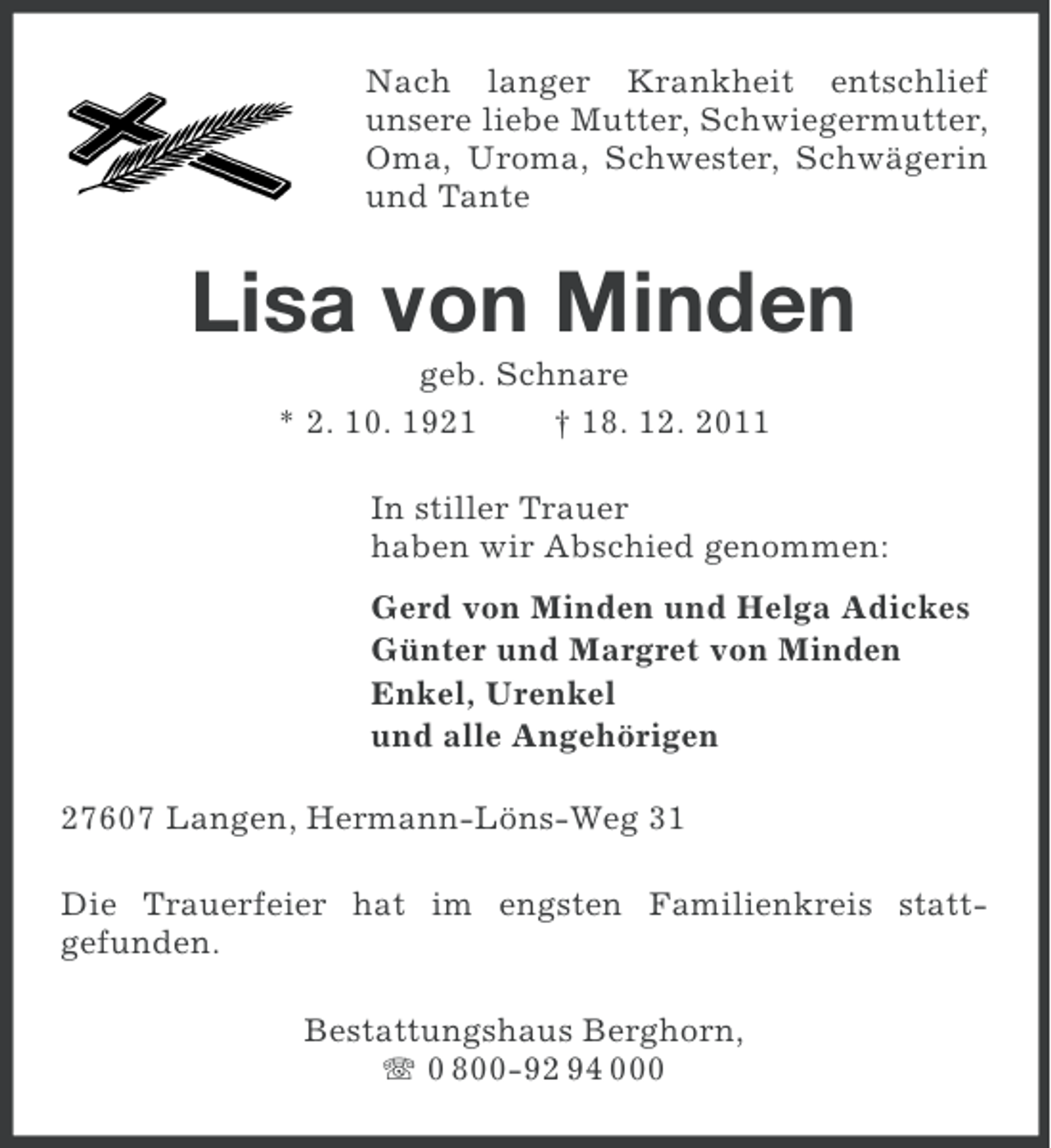 <p>Nach langer Krankheit entschlief<br />unsere liebe Mutter, Schwiegermutter,<br />Oma, Uroma, Schwester, Schwägerin<br />und Tante</p><p>Lisa von Minden<br />geb. Schnare<br />* 2. 10. 1921<br />† 18. 12. 2011<br />In stiller Trauer<br />haben wir Abschied genommen:<br />Gerd von Minden und Helga Adickes<br />Günter und Margret von Minden<br />Enkel, Urenkel<br />und alle Angehörigen<br />27607 Langen, Hermann-Löns-Weg 31<br />Die Trauerfeier hat im engsten Familienkreis stattgefunden.<br />Bestattungshaus Berghorn,<br />0 800-92 94 000</p>