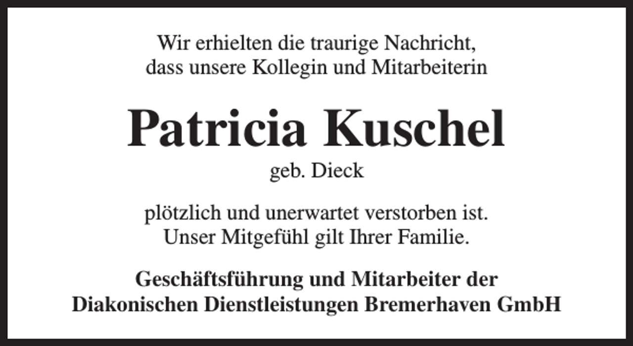 <p>Wir erhielten die traurige Nachricht,<br />dass unsere Kollegin und Mitarbeiterin</p><p>Patricia Kuschel<br />geb. Dieck</p><p>plötzlich und unerwartet verstorben ist.<br />Unser Mitgefühl gilt Ihrer Familie.<br />Geschäftsführung und Mitarbeiter der<br />Diakonischen Dienstleistungen Bremerhaven GmbH</p>
