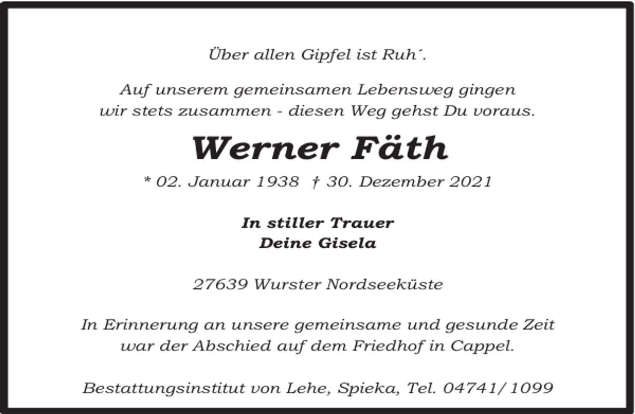 <p>Über allen Gipfel ist Ruh´.<br />Auf unserem gemeinsamen Lebensweg gingen<br />wir stets zusammen - diesen Weg gehst Du voraus.</p><p>Werner Fäth<br />* 02. Januar 1938 † 30. Dezember 2021<br />In stiller Trauer<br />Deine Gisela<br />27639 Wurster Nordseeküste<br />In Erinnerung an unsere gemeinsame und gesunde Zeit<br />war der Abschied auf dem Friedhof in Cappel.<br />Bestattungsinstitut von Lehe, Spieka, Tel. 04741/1099</p>