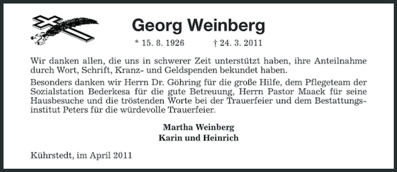 <p>Georg Weinberg<br />* 15. 8. 1926 † 24. 3. 2011 Wir danken allen, die uns in schwerer Zeit unterstützt haben, ihre Anteilnahme durch Wort, Schrift, Kranz- und Geldspenden bekundet haben. Besonders danken wir Herrn Dr. Göhring für die große Hilfe, dem Pflegeteam der Sozialstation Bederkesa für die gute Betreuung, Herrn Pastor Maack für seine Hausbesuche und die tröstenden Worte bei der Trauerfeier und dem Bestattungsinstitut Peters für die würdevolle Trauerfeier. Martha Weinberg Karin und Heinrich Kührstedt, im April 2011</p>