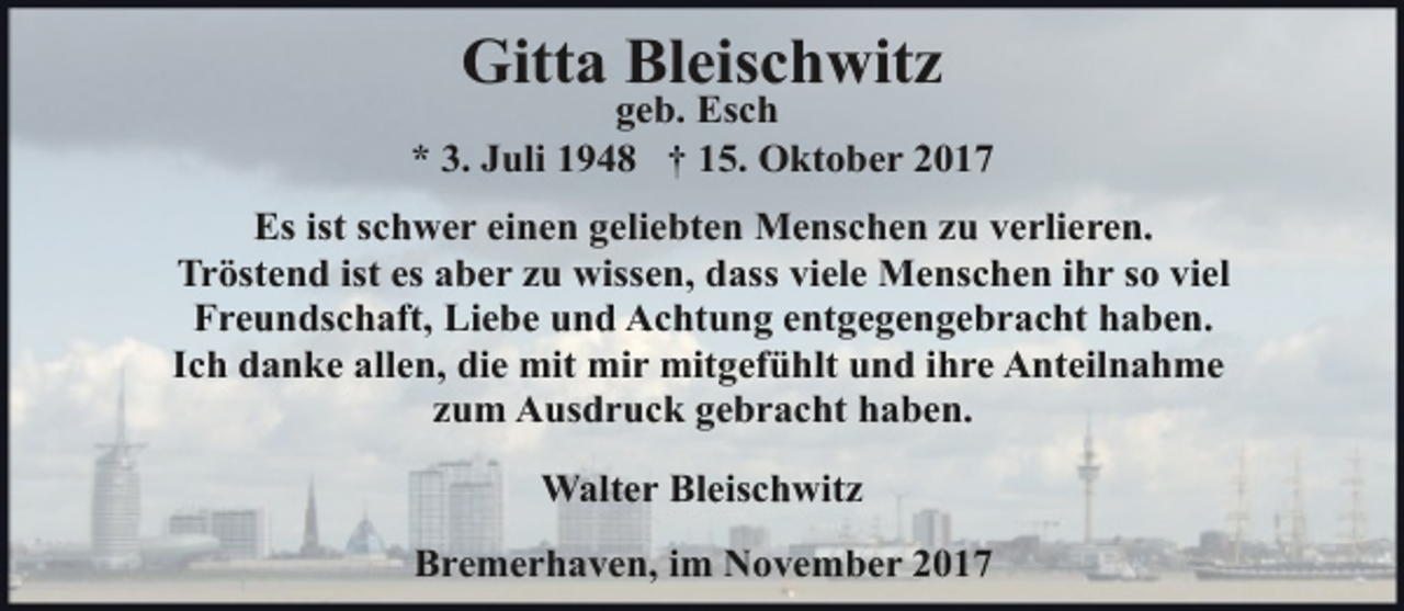 <p>Gitta Bleischwitz</p><p>geb. Esch<br />* 3. Juli 1948 † 15. Oktober 2017<br />Es ist schwer einen geliebten Menschen zu verlieren.<br />Tröstend ist es aber zu wissen, dass viele Menschen ihr so viel<br />Freundschaft, Liebe und Achtung entgegengebracht haben.<br />Ich danke allen, die mit mir mitgefühlt und ihre Anteilnahme<br />zum Ausdruck gebracht haben.<br />Walter Bleischwitz<br />Bremerhaven, im November 2017</p>