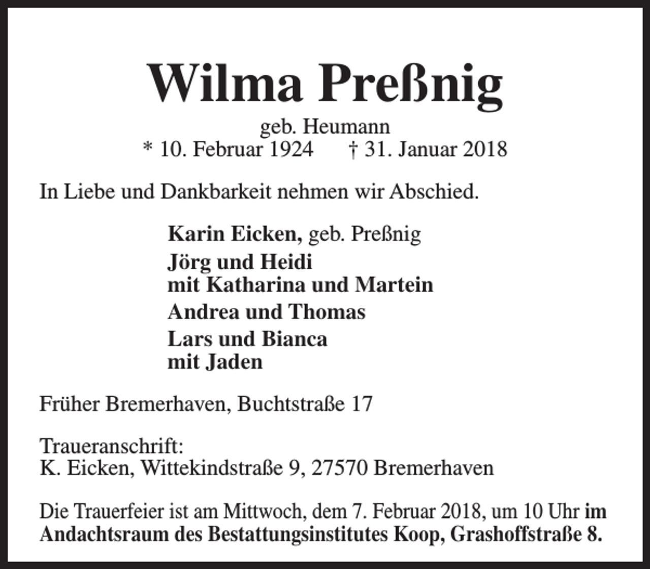 <p>Wilma Preßnig</p><p>geb. Heumann<br />* 10. Februar 1924<br />† 31. Januar 2018<br />In Liebe und Dankbarkeit nehmen wir Abschied.<br />Karin Eicken, geb. Preßnig<br />Jörg und Heidi<br />mit Katharina und Martein<br />Andrea und Thomas<br />Lars und Bianca<br />mit Jaden<br />Früher Bremerhaven, Buchtstraße 17<br />Traueranschrift:<br />K. Eicken, Wittekindstraße 9, 27570 Bremerhaven<br />Die Trauerfeier ist am Mittwoch, dem 7. Februar 2018, um 10 Uhr im<br />Andachtsraum des Bestattungsinstitutes Koop, Grashoffstraße 8.</p>