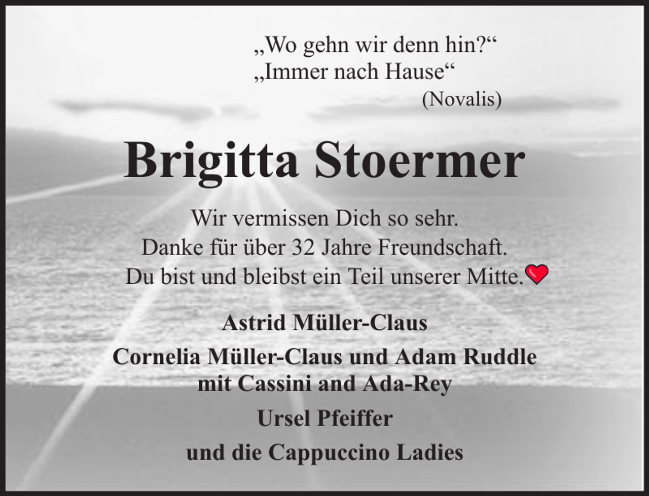<p>„Wo gehn wir denn hin?“<br />„Immer nach Hause“</p><p>(Novalis)</p><p>Brigitta Stoermer<br />Wir vermissen Dich so sehr.<br />Danke für über 32 Jahre Freundschaft.<br />Du bist und bleibst ein Teil unserer Mitte.<br />Astrid Müller-Claus<br />Cornelia Müller-Claus und Adam Ruddle<br />mit Cassini and Ada-Rey<br />Ursel Pfeiffer<br />und die Cappuccino Ladies</p>
