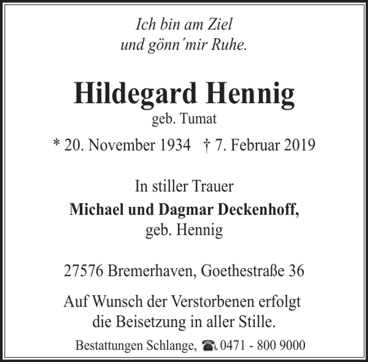 <p>Ich bin am Ziel<br />und gönn´mir Ruhe.</p><p>Hildegard Hennig<br />geb. Tumat</p><p>* 20. November 1934 † 7. Februar 2019<br />In stiller Trauer<br />Michael und Dagmar Deckenhoff,<br />geb. Hennig<br />27576 Bremerhaven, Goethestraße 36</p><p>Auf Wunsch der Verstorbenen erfolgt<br />die Beisetzung in aller Stille.<br />Bestattungen Schlange,</p><p>0471 - 800 9000</p>