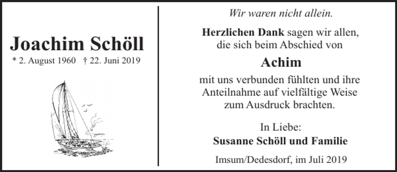 <p>Wir waren nicht allein.</p><p>Joachim Schöll<br />* 2. August 1960 † 22. Juni 2019</p><p>Herzlichen Dank sagen wir allen,<br />die sich beim Abschied von</p><p>Achim<br />mit uns verbunden fühlten und ihre<br />Anteilnahme auf vielfältige Weise<br />zum Ausdruck brachten.<br />In Liebe:<br />Susanne Schöll und Familie<br />Imsum/Dedesdorf, im Juli 2019</p>