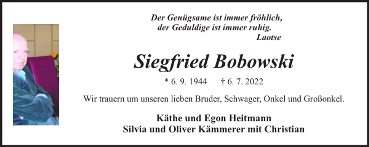 <p>Der Genügsame ist immer fröhlich,<br />der Geduldige ist immer ruhig.<br />Laotse</p><p>Siegfried Bobowski<br />* 6. 9. 1944</p><p>† 6. 7. 2022</p><p>Wir trauern um unseren lieben Bruder, Schwager, Onkel und Großonkel.</p><p>Käthe und Egon Heitmann<br />Silvia und Oliver Kämmerer mit Christian</p>