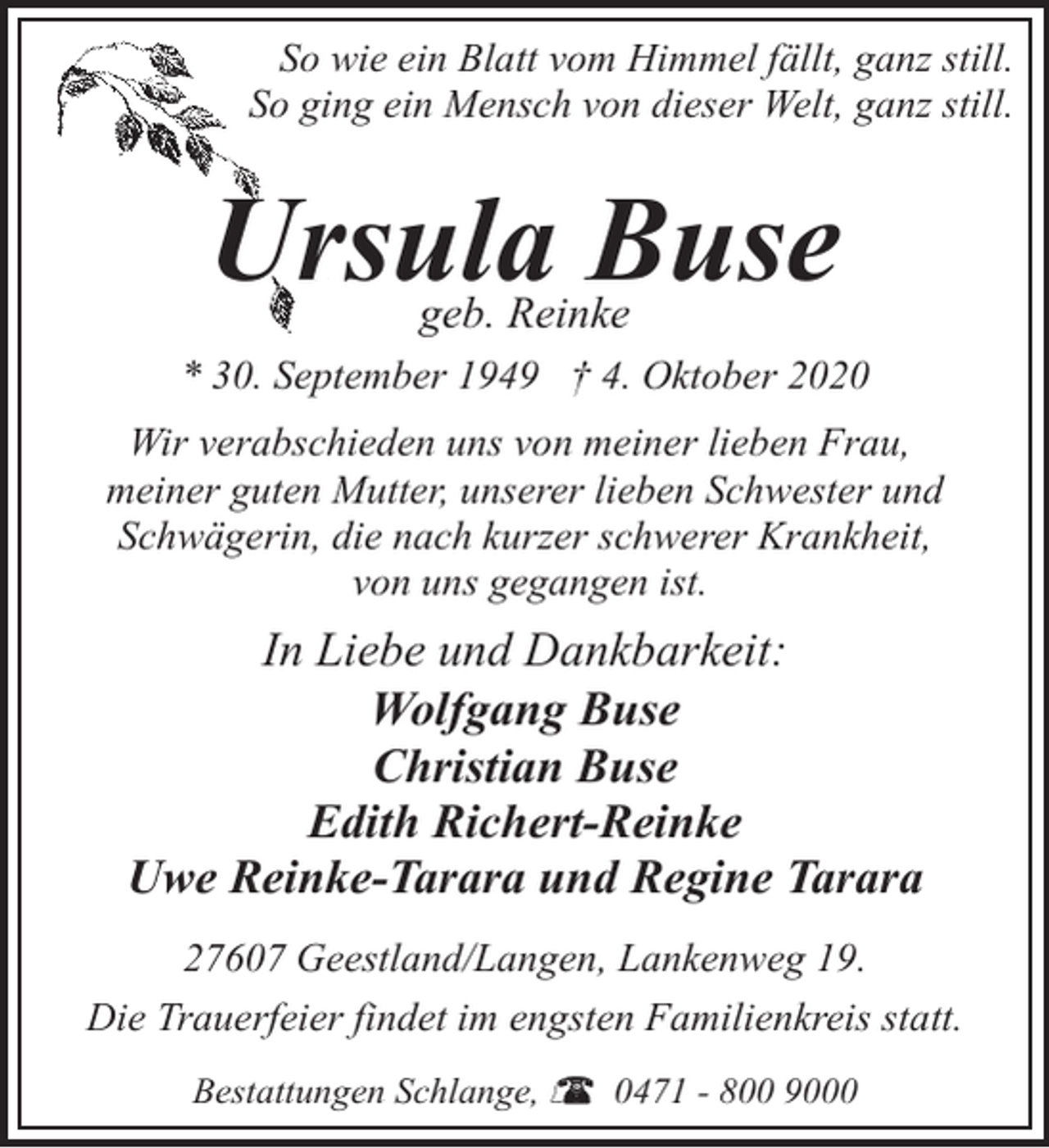 <p>So wie ein Blatt vom Himmel fällt, ganz still.<br />So ging ein Mensch von dieser Welt, ganz still.</p><p>Ursula Buse<br />geb. Reinke</p><p>* 30. September 1949 † 4. Oktober 2020<br />Wir verabschieden uns von meiner lieben Frau,<br />meiner guten Mutter, unserer lieben Schwester und<br />Schwägerin, die nach kurzer schwerer Krankheit,<br />von uns gegangen ist.</p><p>In Liebe und Dankbarkeit:<br />Wolfgang Buse<br />Christian Buse<br />Edith Richert-Reinke<br />Uwe Reinke-Tarara und Regine Tarara<br />27607 Geestland/Langen, Lankenweg 19.<br />Die Trauerfeier findet im engsten Familienkreis statt.<br />Bestattungen Schlange,</p><p>0471 - 800 9000</p>