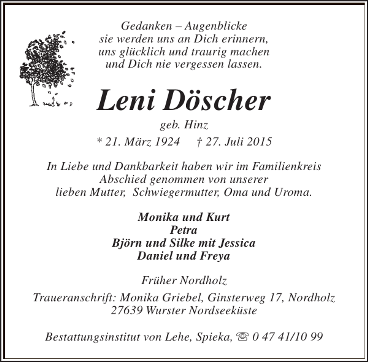 <p>Gedanken – Augenblicke<br />sie werden uns an Dich erinnern,<br />uns glücklich und traurig machen<br />und Dich nie vergessen lassen.</p><p>Leni Döscher</p><p>geb. Hinz<br />* 21. März 1924 † 27. Juli 2015<br />In Liebe und Dankbarkeit haben wir im Familienkreis<br />Abschied genommen von unserer<br />lieben Mutter, Schwiegermutter, Oma und Uroma.<br />Monika und Kurt<br />Petra<br />Björn und Silke mit Jessica<br />Daniel und Freya<br />Früher Nordholz<br />Traueranschrift: Monika Griebel, Ginsterweg 17, Nordholz<br />27639 Wurster Nordseeküste<br />Bestattungsinstitut von Lehe, Spieka, s 0 47 41/10 99</p>