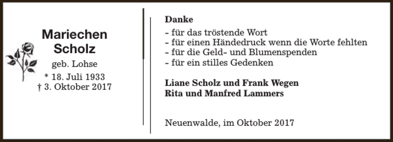<p>Mariechen<br />Scholz<br />geb. Lohse<br />* 18. Juli 1933<br />† 3. Oktober 2017</p><p>Danke<br />- für das tröstende Wort<br />- für einen Händedruck wenn die Worte fehlten<br />- für die Geld- und Blumenspenden<br />- für ein stilles Gedenken<br />Liane Scholz und Frank Wegen<br />Rita und Manfred Lammers<br />Neuenwalde, im Oktober 2017</p>