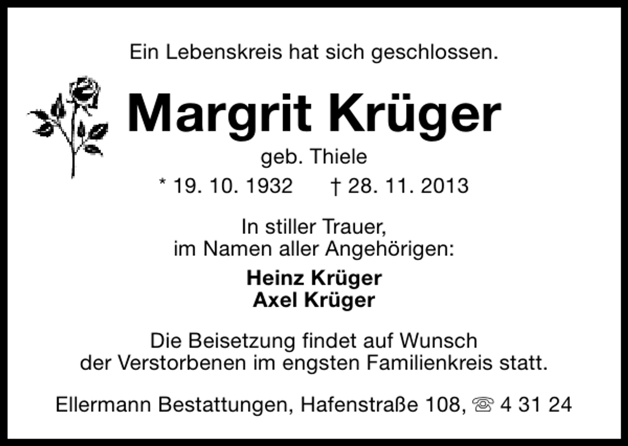 <p>Ein Lebenskreis hat sich geschlossen.</p>
<p>Margrit Krüger<br />geb. Thiele<br />* 19. 10. 1932<br />† 28. 11. 2013<br />In stiller Trauer,<br />im Namen aller Angehörigen:<br />Heinz Krüger<br />Axel Krüger<br />Die Beisetzung findet auf Wunsch<br />der Verstorbenen im engsten Familienkreis statt.<br />Ellermann Bestattungen, Hafenstraße 108, s 4 31 24</p>