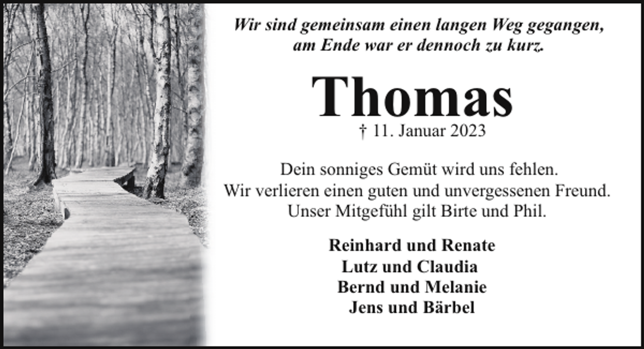 <p>Wir sind gemeinsam einen langen Weg gegangen,<br />am Ende war er dennoch zu kurz.</p><p>Thomas<br />† 11. Januar 2023</p><p>Dein sonniges Gemüt wird uns fehlen.<br />Wir verlieren einen guten und unvergessenen Freund.<br />Unser Mitgefühl gilt Birte und Phil.<br />Reinhard und Renate<br />Lutz und Claudia<br />Bernd und Melanie<br />Jens und Bärbel</p>