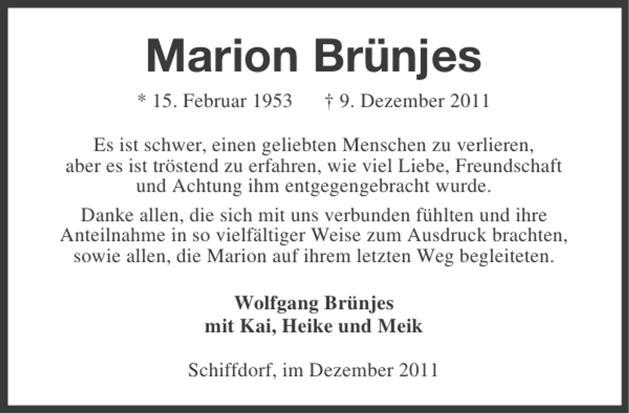 <p>Marion Brünjes<br />* 15. Februar 1953</p><p>† 9. Dezember 2011</p><p>Es ist schwer, einen geliebten Menschen zu verlieren,<br />aber es ist tröstend zu erfahren, wie viel Liebe, Freundschaft<br />und Achtung ihm entgegengebracht wurde.<br />Danke allen, die sich mit uns verbunden fühlten und ihre<br />Anteilnahme in so vielfältiger Weise zum Ausdruck brachten,<br />sowie allen, die Marion auf ihrem letzten Weg begleiteten.<br />Wolfgang Brünjes<br />mit Kai, Heike und Meik<br />Schiffdorf, im Dezember 2011</p>