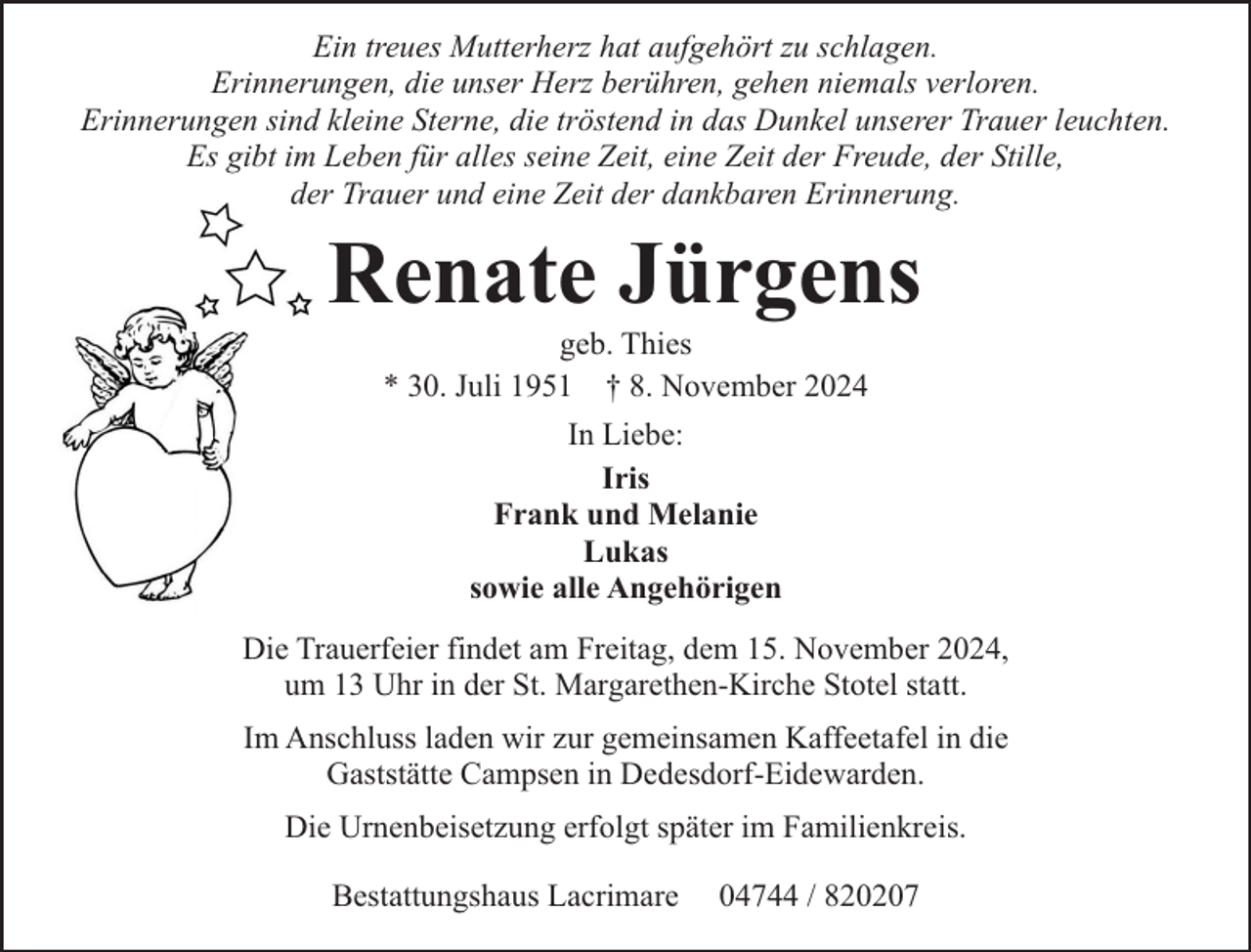 <p>Ein treues Mutterherz hat aufgehört zu schlagen.<br />Erinnerungen, die unser Herz berühren, gehen niemals verloren.<br />Erinnerungen sind kleine Sterne, die tröstend in das Dunkel unserer Trauer leuchten.<br />Es gibt im Leben für alles seine Zeit, eine Zeit der Freude, der Stille,<br />der Trauer und eine Zeit der dankbaren Erinnerung.</p><p>Renate Jürgens<br />geb. Thies<br />* 30. Juli 1951 † 8. November 2024<br />In Liebe:<br />Iris<br />Frank und Melanie<br />Lukas<br />sowie alle Angehörigen<br />Die Trauerfeier findet am Freitag, dem 15. November 2024,<br />um 13 Uhr in der St. Margarethen-Kirche Stotel statt.<br />Im Anschluss laden wir zur gemeinsamen Kaffeetafel in die<br />Gaststätte Campsen in Dedesdorf-Eidewarden.<br />Die Urnenbeisetzung erfolgt später im Familienkreis.<br />Bestattungshaus Lacrimare</p><p>04744 / 820207</p>