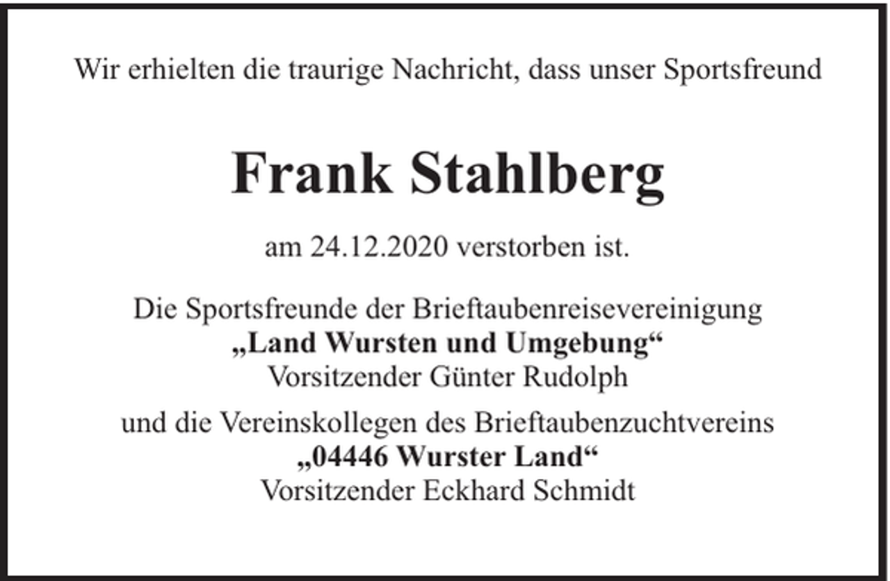 <p>Wir erhielten die traurige Nachricht, dass unser Sportsfreund</p><p>Frank Stahlberg<br />am 24.12.2020 verstorben ist.<br />Die Sportsfreunde der Brieftaubenreisevereinigung<br />„Land Wursten und Umgebung“<br />Vorsitzender Günter Rudolph<br />und die Vereinskollegen des Brieftaubenzuchtvereins<br />„04446 Wurster Land“<br />Vorsitzender Eckhard Schmidt</p>