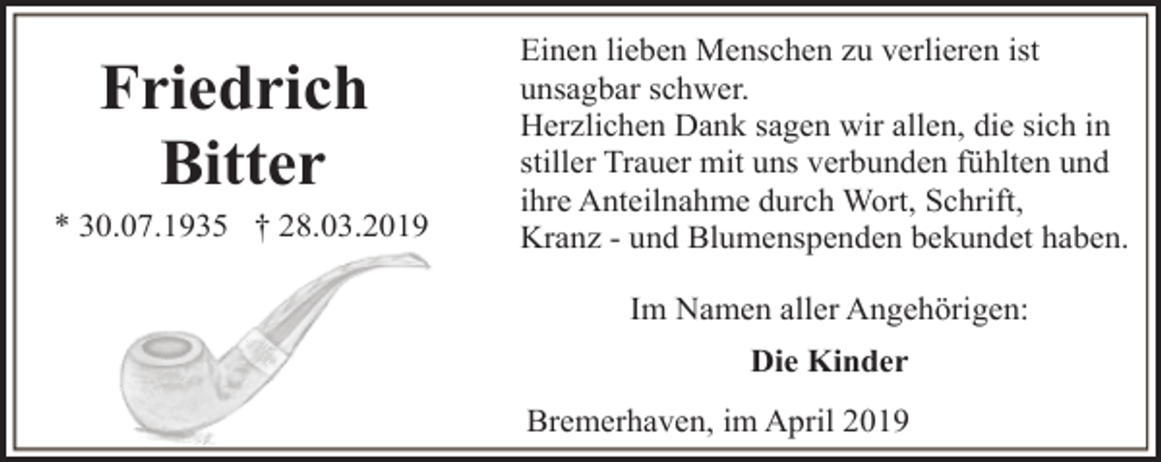 <p>Friedrich<br />Bitter</p><p>* 30.07.1935 † 28.03.2019</p><p>Einen lieben Menschen zu verlieren ist<br />unsagbar schwer.<br />Herzlichen Dank sagen wir allen, die sich in<br />stiller Trauer mit uns verbunden fühlten und<br />ihre Anteilnahme durch Wort, Schrift,<br />Kranz - und Blumenspenden bekundet haben.<br />Im Namen aller Angehörigen:<br />Die Kinder<br />Bremerhaven, im April 2019</p>