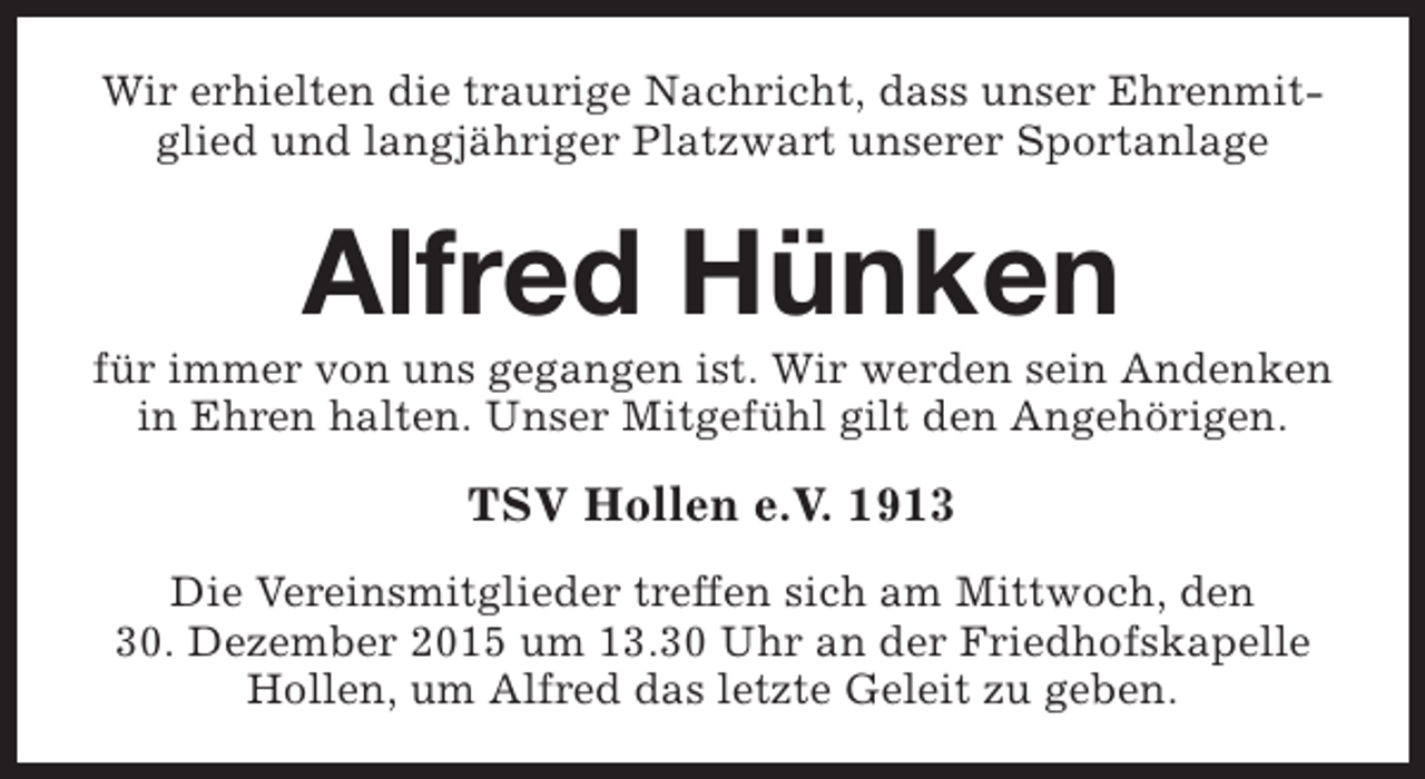 <p>Wir erhielten die traurige Nachricht, dass unser Ehrenmitglied und langjähriger Platzwart unserer Sportanlage</p><p>Alfred Hünken</p><p>für immer von uns gegangen ist. Wir werden sein Andenken<br />in Ehren halten. Unser Mitgefühl gilt den Angehörigen.</p><p>TSV Hollen e.V. 1913<br />Die Vereinsmitglieder treffen sich am Mittwoch, den<br />30. Dezember 2015 um 13.30 Uhr an der Friedhofskapelle<br />Hollen, um Alfred das letzte Geleit zu geben.</p>