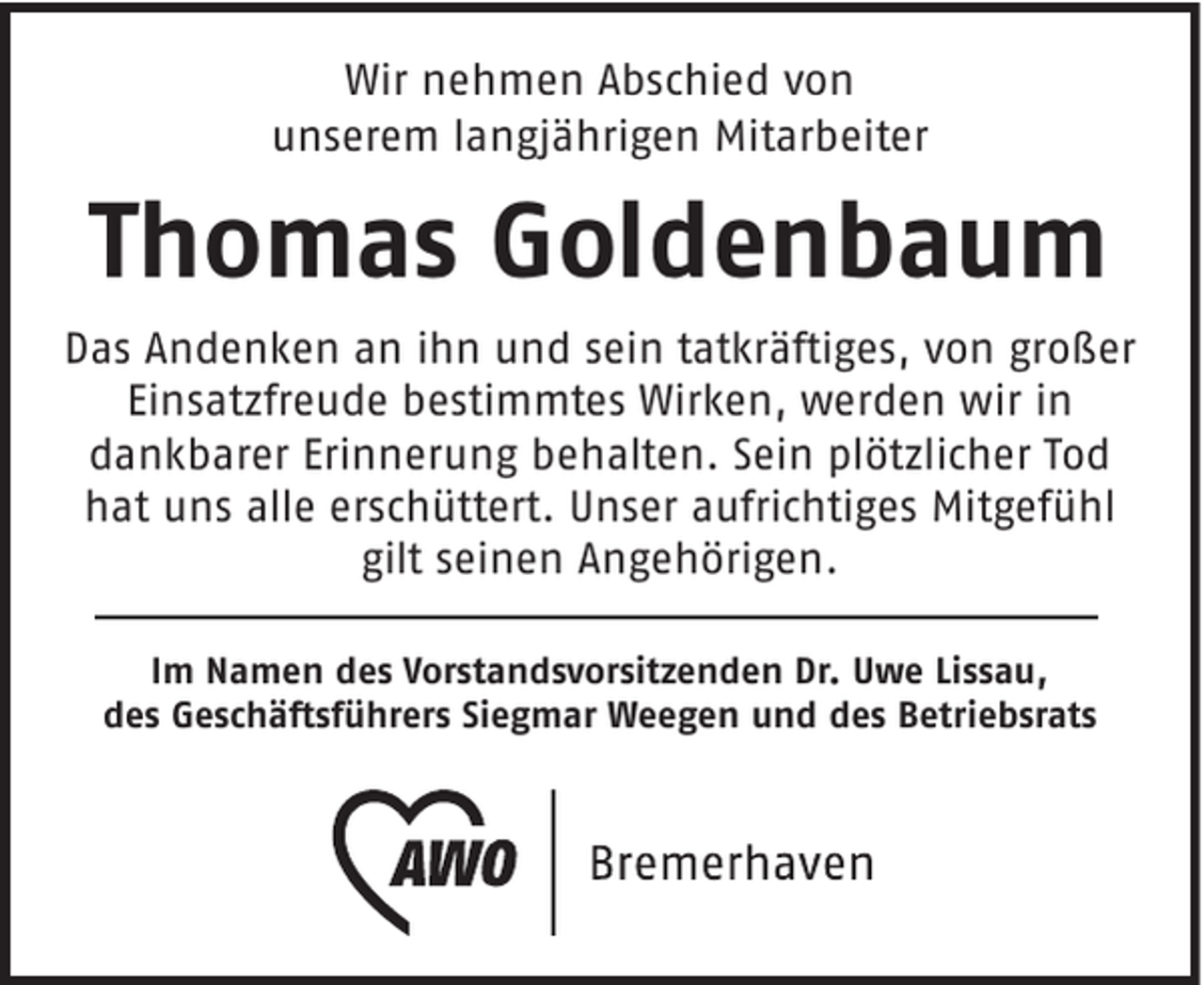 <p>Wir nehmen Abschied von<br />unserem langjährigen Mitarbeiter</p><p>Thomas Goldenbaum<br />Das Andenken an ihn und sein tatkräftiges, von großer<br />Einsatzfreude bestimmtes Wirken, werden wir in<br />dankbarer Erinnerung behalten. Sein plötzlicher Tod<br />hat uns alle erschüttert. Unser aufrichtiges Mitgefühl<br />gilt seinen Angehörigen.<br />Im Namen des Vorstandsvorsitzenden Dr. Uwe Lissau,<br />des Geschäftsführers Siegmar Weegen und des Betriebsrats</p>