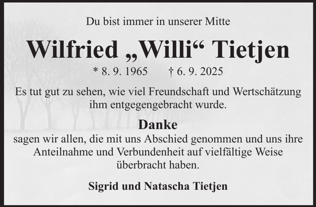 <p>Du bist immer in unserer Mitte</p><p>Wilfried „Willi“ Tietjen<br />* 8. 9. 1965</p><p>† 6. 9. 2025</p><p>Es tut gut zu sehen, wie viel Freundschaft und Wertschätzung<br />ihm entgegengebracht wurde.</p><p>Danke<br />sagen wir allen, die mit uns Abschied genommen und uns ihre<br />Anteilnahme und Verbundenheit auf vielfältige Weise<br />überbracht haben.<br />Sigrid und Natascha Tietjen</p>
