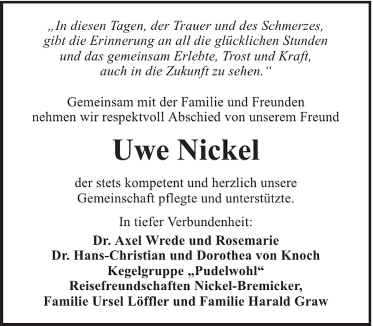 <p>„In diesen Tagen, der Trauer und des Schmerzes,<br />gibt die Erinnerung an all die glücklichen Stunden<br />und das gemeinsam Erlebte, Trost und Kraft,<br />auch in die Zukunft zu sehen.“<br />Gemeinsam mit der Familie und Freunden<br />nehmen wir respektvoll Abschied von unserem Freund</p><p>Uwe Nickel<br />der stets kompetent und herzlich unsere<br />Gemeinschaft pflegte und unterstützte.<br />In tiefer Verbundenheit:<br />Dr. Axel Wrede und Rosemarie<br />Dr. Hans-Christian und Dorothea von Knoch<br />Kegelgruppe „Pudelwohl“<br />Reisefreundschaften Nickel-Bremicker,<br />Familie Ursel Löffler und Familie Harald Graw</p>