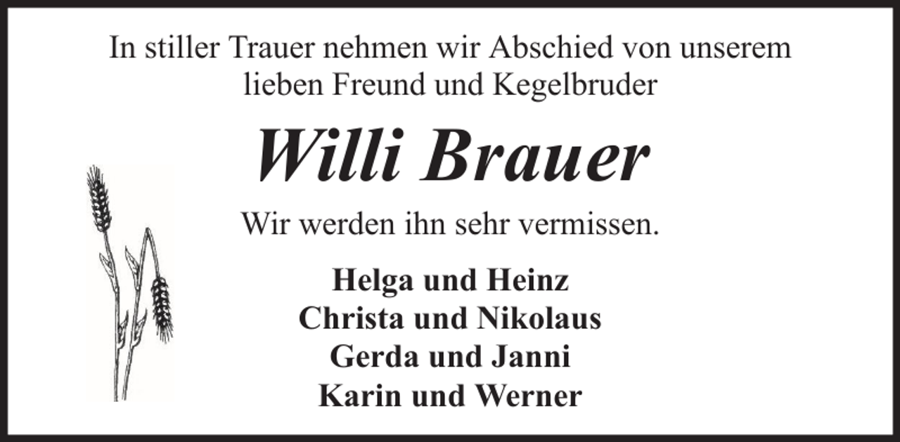 <p>In stiller Trauer nehmen wir Abschied von unserem<br />lieben Freund und Kegelbruder</p><p>Willi Brauer<br />Wir werden ihn sehr vermissen.<br />Helga und Heinz<br />Christa und Nikolaus<br />Gerda und Janni<br />Karin und Werner</p>
