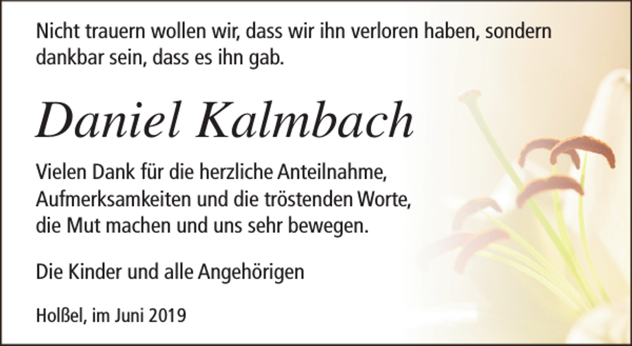 <p>Nicht trauern wollen wir, dass wir ihn verloren haben, sondern<br />dankbar sein, dass es ihn gab.</p><p>Daniel Kalmbach<br />Vielen Dank für die herzliche Anteilnahme,<br />Aufmerksamkeiten und die tröstenden Worte,<br />die Mut machen und uns sehr bewegen.<br />Die Kinder und alle Angehörigen<br />Holßel, im Juni 2019</p>
