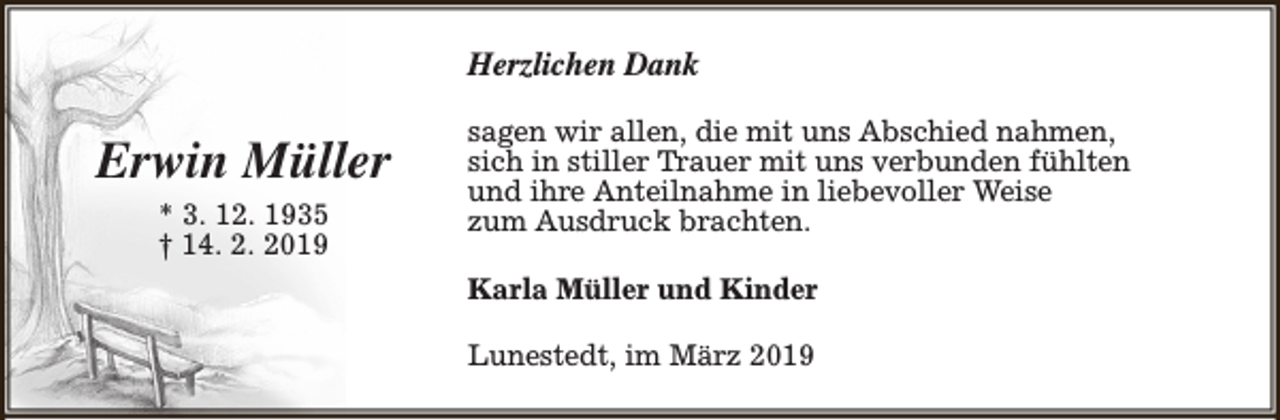 <p>Herzlichen Dank</p><p>Erwin Müller<br />* 3. 12. 1935<br />† 14. 2. 2019</p><p>sagen wir allen, die mit uns Abschied nahmen,<br />sich in stiller Trauer mit uns verbunden fühlten<br />und ihre Anteilnahme in liebevoller Weise<br />zum Ausdruck brachten.<br />Karla Müller und Kinder<br />Lunestedt, im März 2019</p>