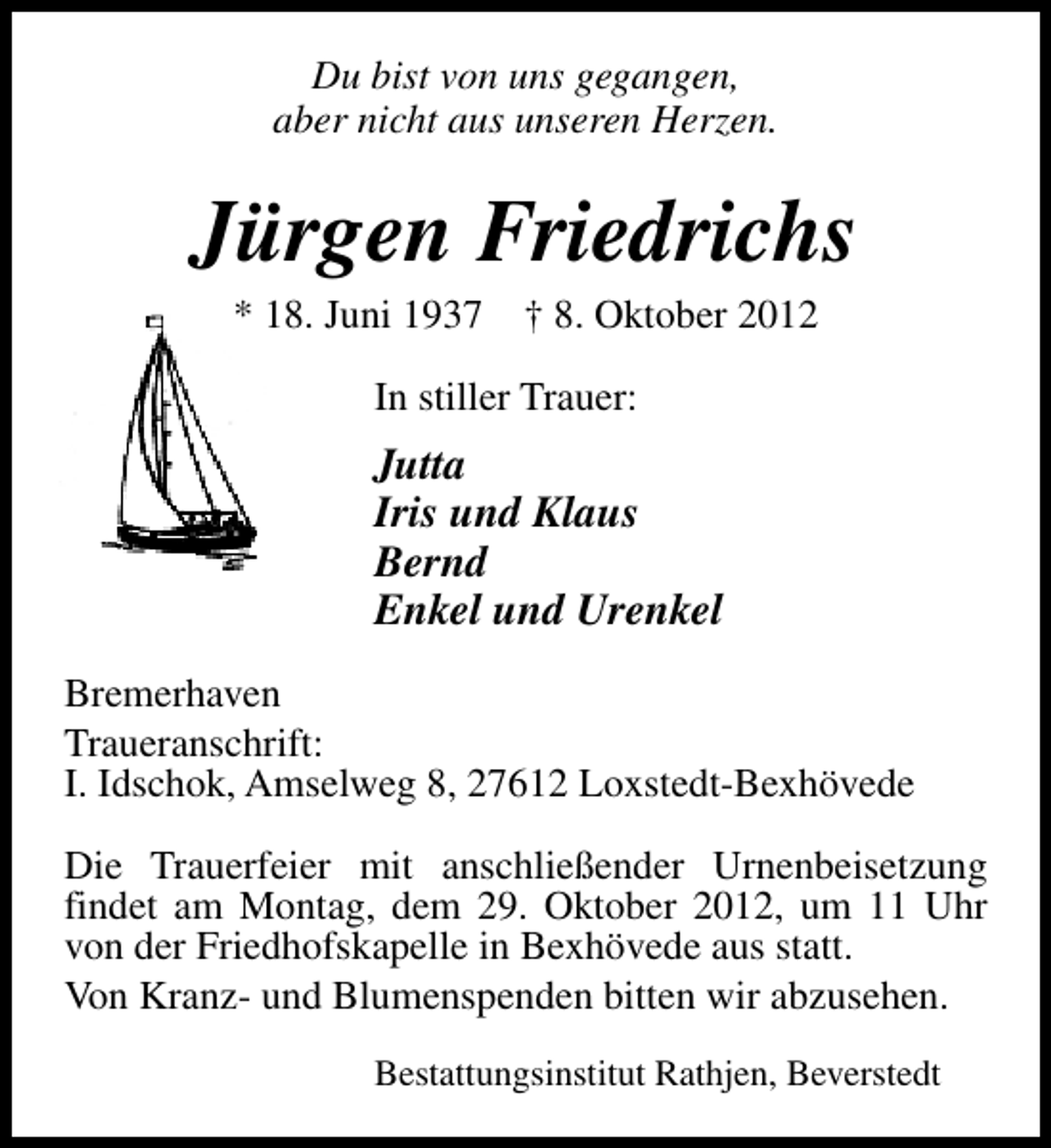 <p>Du bist von uns gegangen,<br />aber nicht aus unseren Herzen.</p><p>Jürgen Friedrichs<br />* 18. Juni 1937</p><p>† 8. Oktober 2012</p><p>In stiller Trauer:</p><p>Jutta<br />Iris und Klaus<br />Bernd<br />Enkel und Urenkel<br />Bremerhaven<br />Traueranschrift:<br />I. Idschok, Amselweg 8, 27612 Loxstedt-Bexhövede<br />Die Trauerfeier mit anschließender Urnenbeisetzung<br />findet am Montag, dem 29. Oktober 2012, um 11 Uhr<br />von der Friedhofskapelle in Bexhövede aus statt.<br />Von Kranz- und Blumenspenden bitten wir abzusehen.<br />Bestattungsinstitut Rathjen, Beverstedt</p>