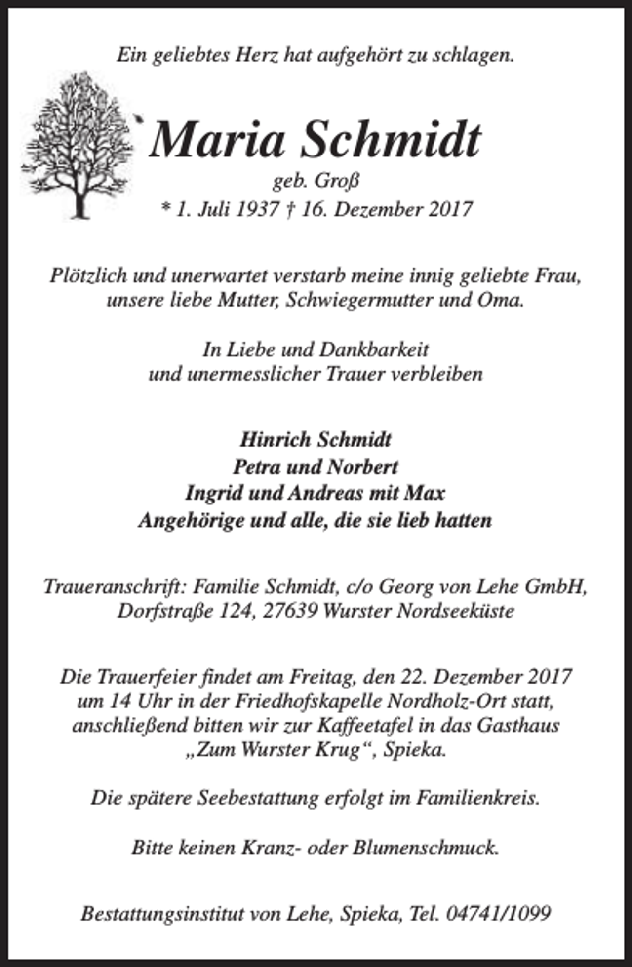 <p>Ein geliebtes Herz hat aufgehört zu schlagen.</p><p>Maria Schmidt<br />geb. Groß<br />* 1. Juli 1937 † 16. Dezember 2017</p><p>Plötzlich und unerwartet verstarb meine innig geliebte Frau,<br />unsere liebe Mutter, Schwiegermutter und Oma.<br />In Liebe und Dankbarkeit<br />und unermesslicher Trauer verbleiben<br />Hinrich Schmidt<br />Petra und Norbert<br />Ingrid und Andreas mit Max<br />Angehörige und alle, die sie lieb hatten<br />Traueranschrift: Familie Schmidt, c/o Georg von Lehe GmbH,<br />Dorfstraße 124, 27639 Wurster Nordseeküste<br />Die Trauerfeier findet am Freitag, den 22. Dezember 2017<br />um 14 Uhr in der Friedhofskapelle Nordholz-Ort statt,<br />anschließend bitten wir zur Kaffeetafel in das Gasthaus<br />„Zum Wurster Krug“, Spieka.<br />Die spätere Seebestattung erfolgt im Familienkreis.<br />Bitte keinen Kranz- oder Blumenschmuck.<br />Bestattungsinstitut von Lehe, Spieka, Tel. 04741/1099</p>