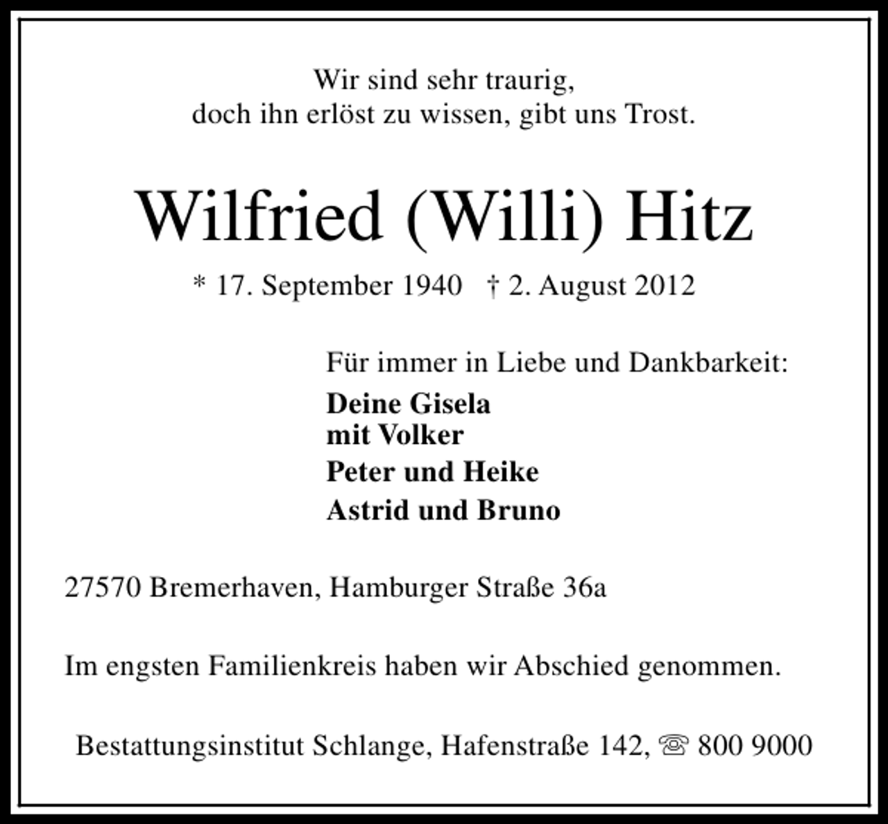 <p>Wir sind sehr traurig,<br />doch ihn erlöst zu wissen, gibt uns Trost.</p><p>Wilfried (Willi) Hitz<br />* 17. September 1940 † 2. August 2012</p><p>Für immer in Liebe und Dankbarkeit:<br />Deine Gisela<br />mit Volker<br />Peter und Heike<br />Astrid und Bruno<br />27570 Bremerhaven, Hamburger Straße 36a<br />Im engsten Familienkreis haben wir Abschied genommen.<br />Bestattungsinstitut Schlange, Hafenstraße 142, s 800 9000</p>