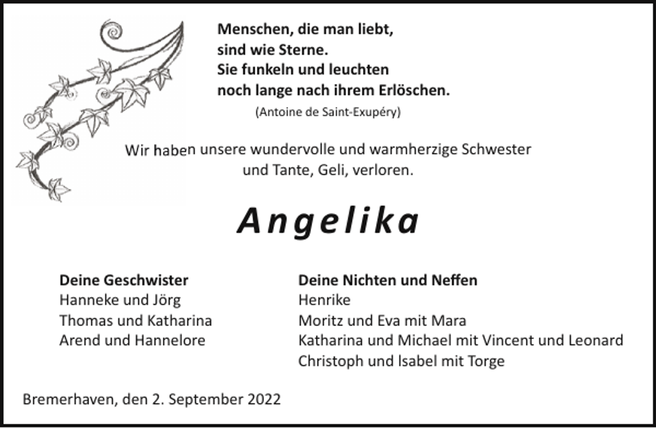 <p>Menschen, die man liebt,<br />sind wie Sterne.<br />Sie funkeln und leuchten<br />noch lange nach ihrem Erlöschen.<br />(Antoine de Saint-Exupéry)</p><p>Wir haben unsere wundervolle und warmherzige Schwester<br />und Tante, Geli, verloren.</p><p>A n g e l i ka<br />Deine Geschwister<br />Hanneke und Jörg<br />Thomas und Katharina<br />Arend und Hannelore</p><p>Bremerhaven, den 2. September 2022</p><p>Deine Nichten und Neffen<br />Henrike<br />Moritz und Eva mit Mara<br />Katharina und Michael mit Vincent und Leonard<br />Christoph und lsabel mit Torge</p>