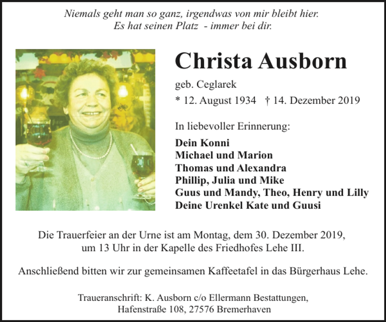 <p>Niemals geht man so ganz, irgendwas von mir bleibt hier.<br />Es hat seinen Platz - immer bei dir.</p><p>Christa Ausborn<br />geb. Ceglarek<br />* 12. August 1934 † 14. Dezember 2019<br />In liebevoller Erinnerung:<br />Dein Konni<br />Michael und Marion<br />Thomas und Alexandra<br />Phillip, Julia und Mike<br />Guus und Mandy, Theo, Henry und Lilly<br />Deine Urenkel Kate und Guusi<br />Die Trauerfeier an der Urne ist am Montag, dem 30. Dezember 2019,<br />um 13 Uhr in der Kapelle des Friedhofes Lehe III.<br />Anschließend bitten wir zur gemeinsamen Kaffeetafel in das Bürgerhaus Lehe.<br />Traueranschrift: K. Ausborn c/o Ellermann Bestattungen,<br />Hafenstraße 108, 27576 Bremerhaven</p>