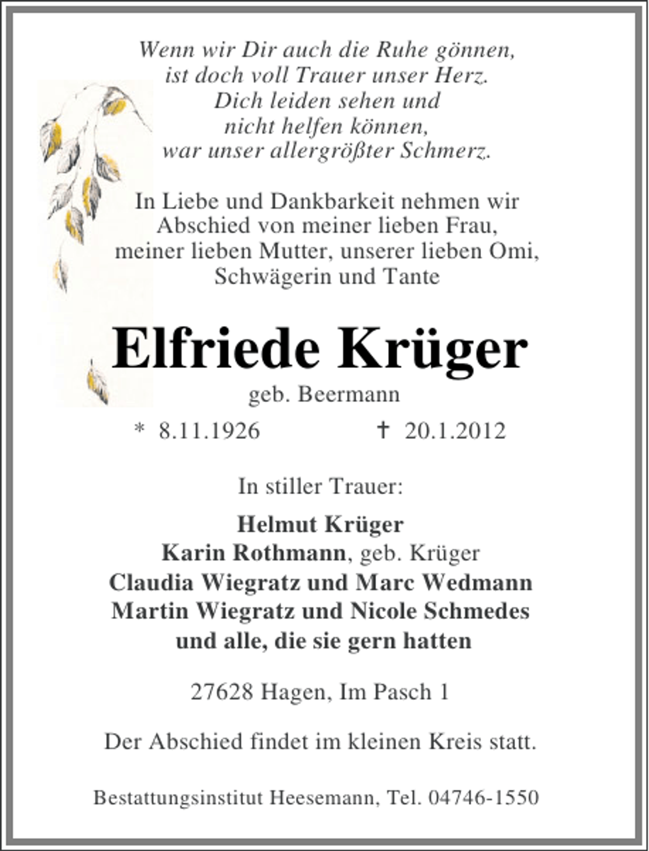 <p>Wenn wir Dir auch die Ruhe gönnen,<br />ist doch voll Trauer unser Herz.<br />Dich leiden sehen und<br />nicht helfen können,<br />war unser allergrößter Schmerz.<br />In Liebe und Dankbarkeit nehmen wir<br />Abschied von meiner lieben Frau,<br />meiner lieben Mutter, unserer lieben Omi,<br />Schwägerin und Tante</p><p>Elfriede Krüger<br />geb. Beermann<br />* 8.11.1926<br />20.1.2012<br />In stiller Trauer:<br />Helmut Krüger<br />Karin Rothmann, geb. Krüger<br />Claudia Wiegratz und Marc Wedmann<br />Martin Wiegratz und Nicole Schmedes<br />und alle, die sie gern hatten<br />27628 Hagen, Im Pasch 1<br />Der Abschied findet im kleinen Kreis statt.<br />Bestattungsinstitut Heesemann, Tel. 04746-1550</p>