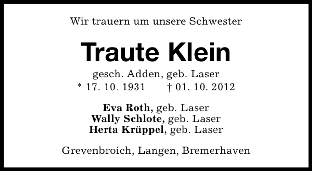 <p>Wir trauern um unsere Schwester</p><p>Traute Klein</p><p>gesch. Adden, geb. Laser<br />* 17. 10. 1931<br />† 01. 10. 2012<br />Eva Roth, geb. Laser<br />Wally Schlote, geb. Laser<br />Herta Krüppel, geb. Laser<br />Grevenbroich, Langen, Bremerhaven</p>
