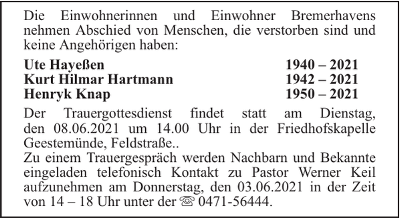 <p>Die Einwohnerinnen und Einwohner Bremerhavens<br />nehmen Abschied von Menschen, die verstorben sind und<br />keine Angehörigen haben:<br />Ute Hayeßen<br />1940 – 2021<br />Kurt Hilmar Hartmann<br />1942 – 2021<br />Henryk Knap<br />1950 – 2021<br />Der Trauergottesdienst findet statt am Dienstag,<br />den 08.06.2021 um 14.00 Uhr in der Friedhofskapelle<br />Geestemünde, Feldstraße..<br />Zu einem Trauergespräch werden Nachbarn und Bekannte<br />eingeladen telefonisch Kontakt zu Pastor Werner Keil<br />aufzunehmen am Donnerstag, den 03.06.2021 in der Zeit<br />von 14 – 18 Uhr unter der 0471-56444.</p>
