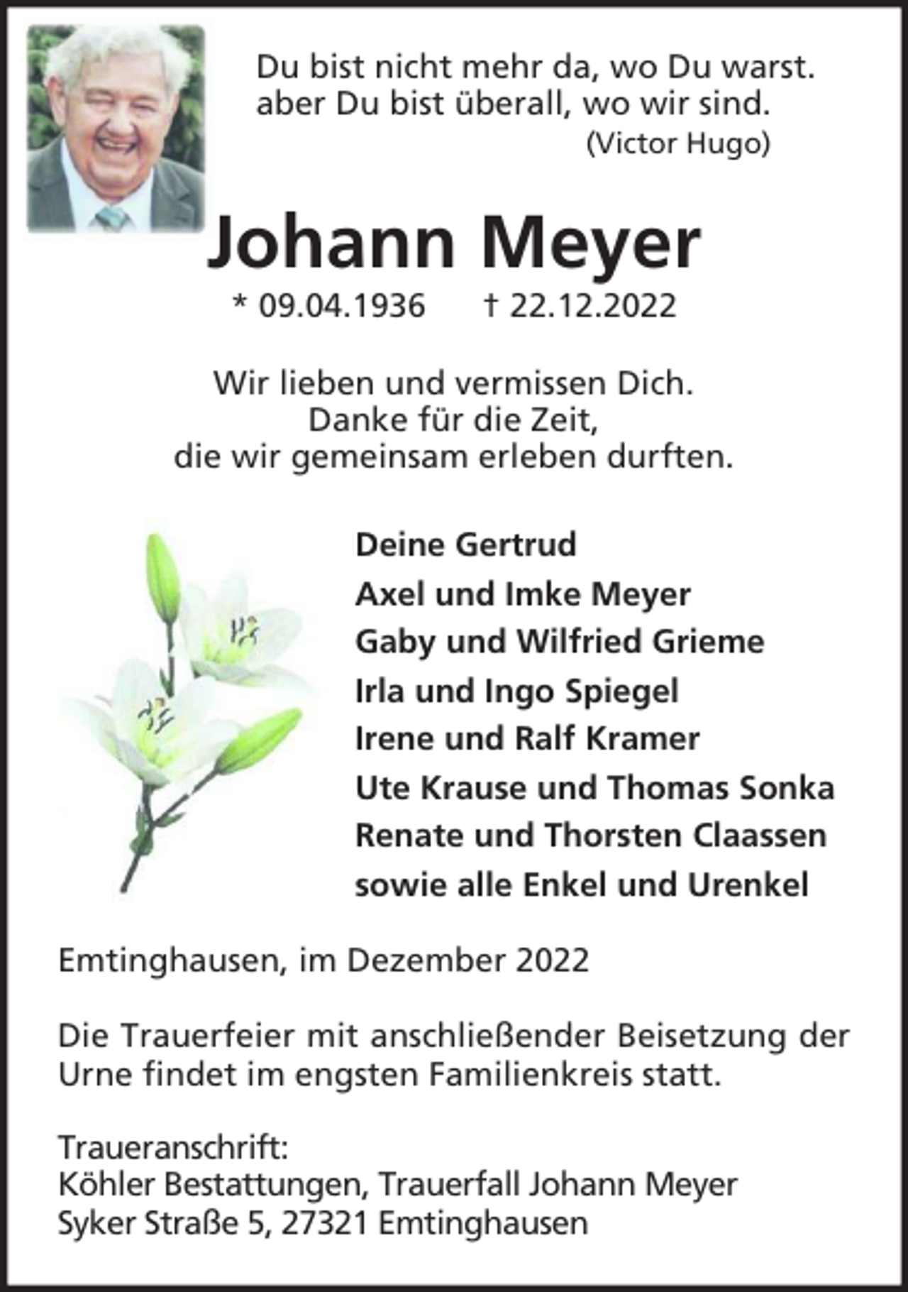 <p>Du bist nicht mehr da, wo Du warst.<br />aber Du bist überall, wo wir sind.<br />(Victor Hugo)</p><p>Johann Meyer<br />* 09.04.1936</p><p>† 22.12.2022</p><p>Wir lieben und vermissen Dich.<br />Danke für die Zeit,<br />die wir gemeinsam erleben durften.<br />Deine Gertrud<br />Axel und Imke Meyer<br />Gaby und Wilfried Grieme<br />Irla und Ingo Spiegel<br />Irene und Ralf Kramer<br />Ute Krause und Thomas Sonka<br />Renate und Thorsten Claassen<br />sowie alle Enkel und Urenkel<br />Emtinghausen, im Dezember 2022<br />Die Trauerfeier mit anschließender Beisetzung der<br />Urne findet im engsten Familienkreis statt.<br />Traueranschrift:<br />Köhler Bestattungen, Trauerfall Johann Meyer<br />Syker Straße 5, 27321 Emtinghausen</p>