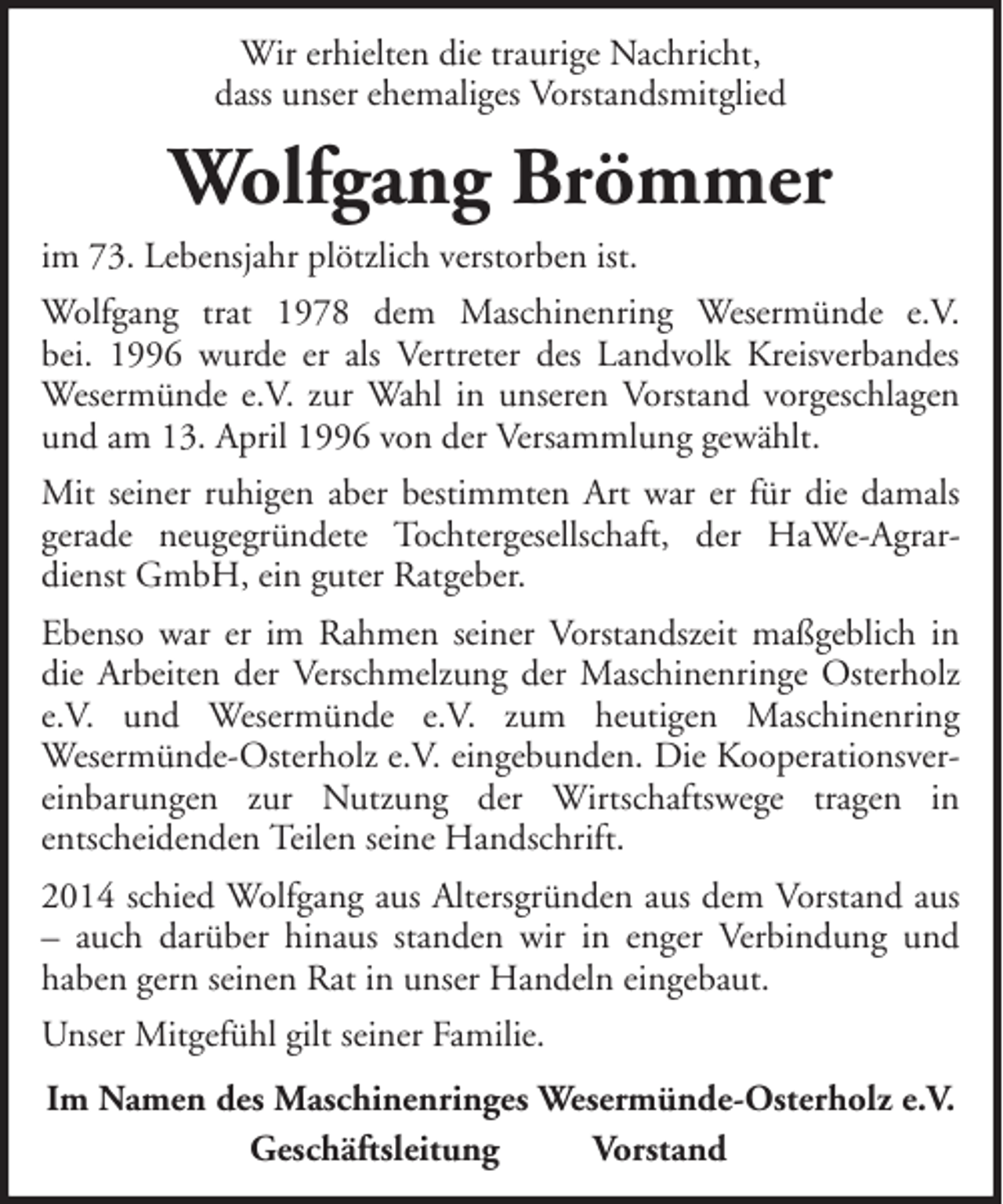 <p>Wir erhielten die traurige Nachricht,<br />dass unser ehemaliges Vorstandsmitglied</p><p>Wolfgang Brömmer<br />im 73. Lebensjahr plötzlich verstorben ist.<br />Wolfgang trat 1978 dem Maschinenring Wesermünde e.V.<br />bei. 1996 wurde er als Vertreter des Landvolk Kreisverbandes<br />Wesermünde e.V. zur Wahl in unseren Vorstand vorgeschlagen<br />und am 13. April 1996 von der Versammlung gewählt.<br />Mit seiner ruhigen aber bestimmten Art war er für die damals<br />gerade neugegründete Tochtergesellschaft, der HaWe-Agrardienst GmbH, ein guter Ratgeber.<br />Ebenso war er im Rahmen seiner Vorstandszeit maßgeblich in<br />die Arbeiten der Verschmelzung der Maschinenringe Osterholz<br />e.V. und Wesermünde e.V. zum heutigen Maschinenring<br />Wesermünde-Osterholz e.V. eingebunden. Die Kooperationsvereinbarungen zur Nutzung der Wirtschaftswege tragen in<br />entscheidenden Teilen seine Handschrift.<br />2014 schied Wolfgang aus Altersgründen aus dem Vorstand aus<br />– auch darüber hinaus standen wir in enger Verbindung und<br />haben gern seinen Rat in unser Handeln eingebaut.<br />Unser Mitgefühl gilt seiner Familie.<br />Im Namen des Maschinenringes Wesermünde-Osterholz e.V.<br />Geschäftsleitung<br />Vorstand</p>