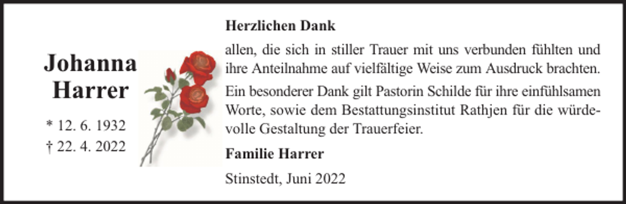 <p>Herzlichen Dank</p><p>Johanna<br />Harrer<br />* 12. 6. 1932<br />† 22. 4. 2022</p><p>allen, die sich in stiller Trauer mit uns verbunden fühlten und<br />ihre Anteilnahme auf vielfältige Weise zum Ausdruck brachten.<br />Ein besonderer Dank gilt Pastorin Schilde für ihre einfühlsamen<br />Worte, sowie dem Bestattungsinstitut Rathjen für die würdevolle Gestaltung der Trauerfeier.<br />Familie Harrer<br />Stinstedt, Juni 2022</p>