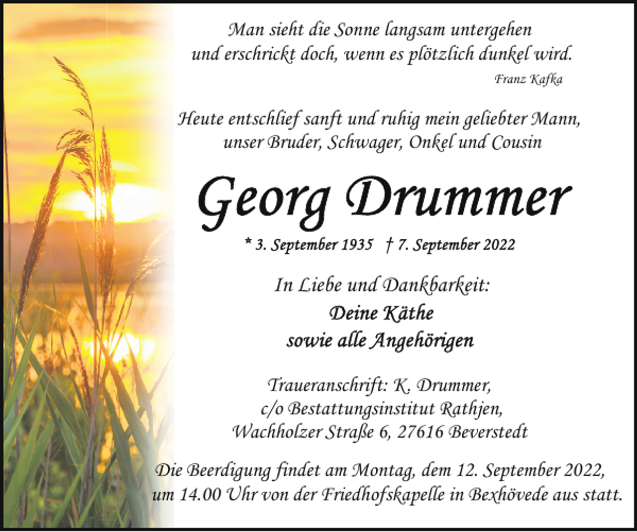 <p>Man sieht die Sonne langsam untergehen<br />und erschrickt doch, wenn es plötzlich dunkel wird.<br />Franz Kafka</p><p>Heute entschlief sanft und ruhig mein geliebter Mann,<br />unser Bruder, Schwager, Onkel und Cousin</p><p>In Liebe und Dankbarkeit:</p><p>Traueranschrift: K. Drummer,<br />c/o Bestattungsinstitut Rathjen,<br />Wachholzer Straße 6, 27616 Beverstedt<br />Die Beerdigung findet am Montag, dem 12. September 2022,<br />um 14.00 Uhr von der Friedhofskapelle in Bexhövede aus statt.</p>