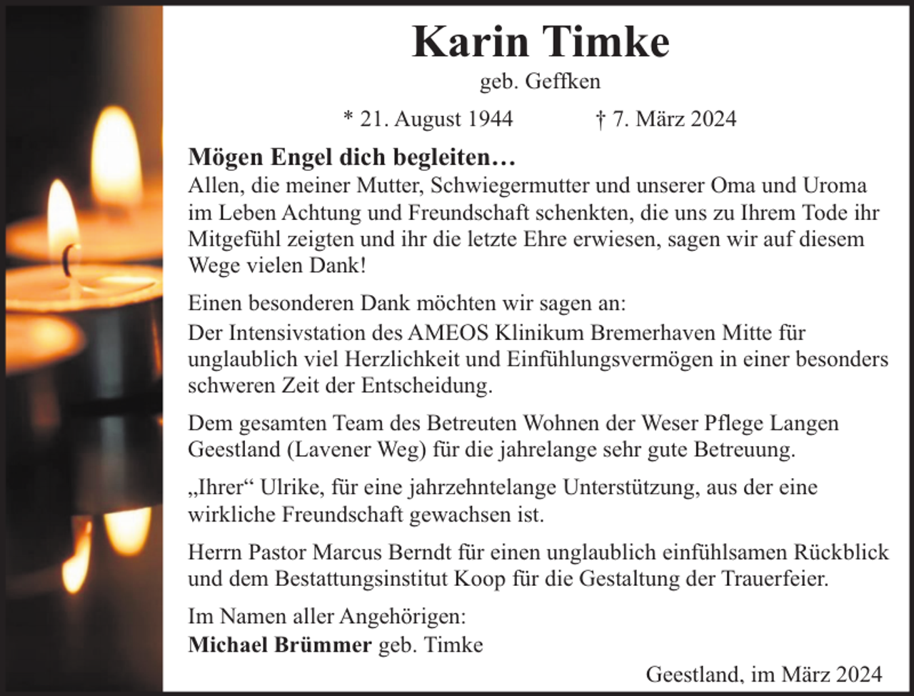 <p>Karin Timke<br />geb. Geffken</p><p>* 21. August 1944</p><p>† 7. März 2024</p><p>Mögen Engel dich begleiten…</p><p>Allen, die meiner Mutter, Schwiegermutter und unserer Oma und Uroma<br />im Leben Achtung und Freundschaft schenkten, die uns zu Ihrem Tode ihr<br />Mitgefühl zeigten und ihr die letzte Ehre erwiesen, sagen wir auf diesem<br />Wege vielen Dank!<br />Einen besonderen Dank möchten wir sagen an:<br />Der Intensivstation des AMEOS Klinikum Bremerhaven Mitte für<br />unglaublich viel Herzlichkeit und Einfühlungsvermögen in einer besonders<br />schweren Zeit der Entscheidung.<br />Dem gesamten Team des Betreuten Wohnen der Weser Pflege Langen<br />Geestland (Lavener Weg) für die jahrelange sehr gute Betreuung.<br />„Ihrer“ Ulrike, für eine jahrzehntelange Unterstützung, aus der eine<br />wirkliche Freundschaft gewachsen ist.<br />Herrn Pastor Marcus Berndt für einen unglaublich einfühlsamen Rückblick<br />und dem Bestattungsinstitut Koop für die Gestaltung der Trauerfeier.<br />Im Namen aller Angehörigen:<br />Michael Brümmer geb. Timke</p><p>Geestland, im März 2024</p>