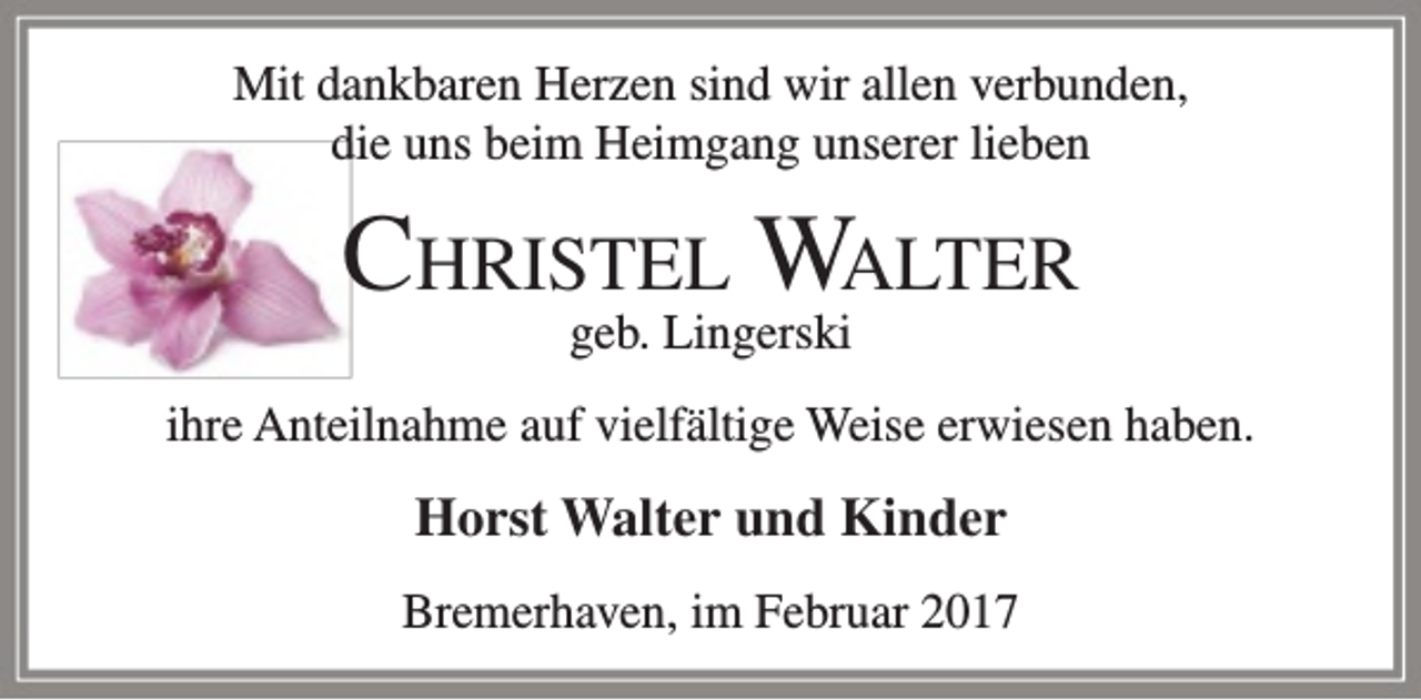 <p>Mit dankbaren Herzen sind wir allen verbunden,<br />die uns beim Heimgang unserer lieben</p><p>Christel Walter<br />geb. Lingerski</p><p>ihre Anteilnahme auf vielfältige Weise erwiesen haben.</p><p>Horst Walter und Kinder<br />Bremerhaven, im Februar 2017</p>