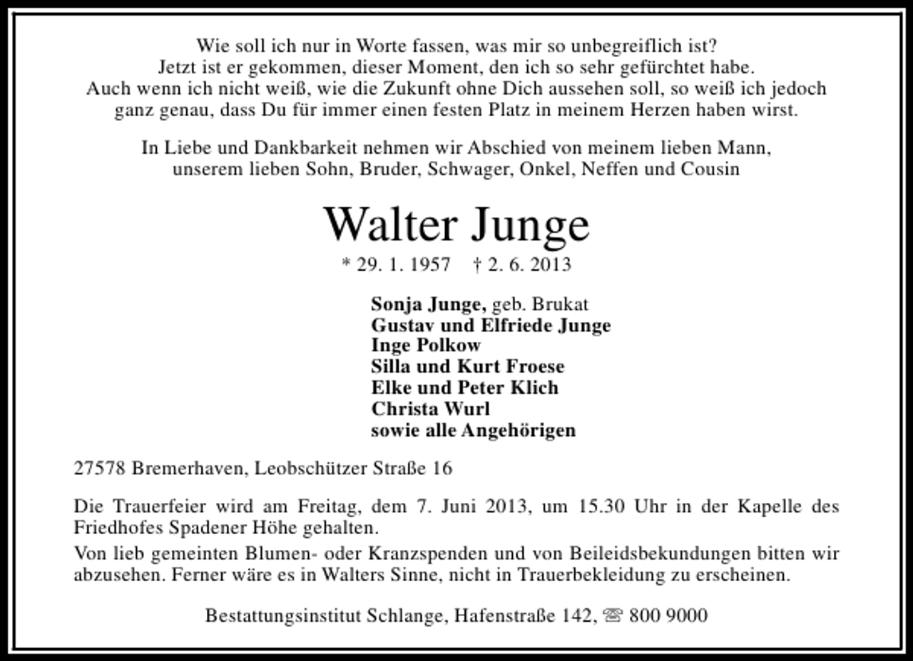 <p>Wie soll ich nur in Worte fassen, was mir so unbegreiflich ist?<br />Jetzt ist er gekommen, dieser Moment, den ich so sehr gefürchtet habe.<br />Auch wenn ich nicht weiß, wie die Zukunft ohne Dich aussehen soll, so weiß ich jedoch<br />ganz genau, dass Du für immer einen festen Platz in meinem Herzen haben wirst.<br />In Liebe und Dankbarkeit nehmen wir Abschied von meinem lieben Mann,<br />unserem lieben Sohn, Bruder, Schwager, Onkel, Neffen und Cousin</p>
<p>Walter Junge<br />* 29. 1. 1957</p>
<p>† 2. 6. 2013</p>
<p>Sonja Junge, geb. Brukat<br />Gustav und Elfriede Junge<br />Inge Polkow<br />Silla und Kurt Froese<br />Elke und Peter Klich<br />Christa Wurl<br />sowie alle Angehörigen<br />27578 Bremerhaven, Leobschützer Straße 16<br />Die Trauerfeier wird am Freitag, dem 7. Juni 2013, um 15.30 Uhr in der Kapelle des<br />Friedhofes Spadener Höhe gehalten.<br />Von lieb gemeinten Blumen- oder Kranzspenden und von Beileidsbekundungen bitten wir<br />abzusehen. Ferner wäre es in Walters Sinne, nicht in Trauerbekleidung zu erscheinen.<br />Bestattungsinstitut Schlange, Hafenstraße 142, s 800 9000</p>