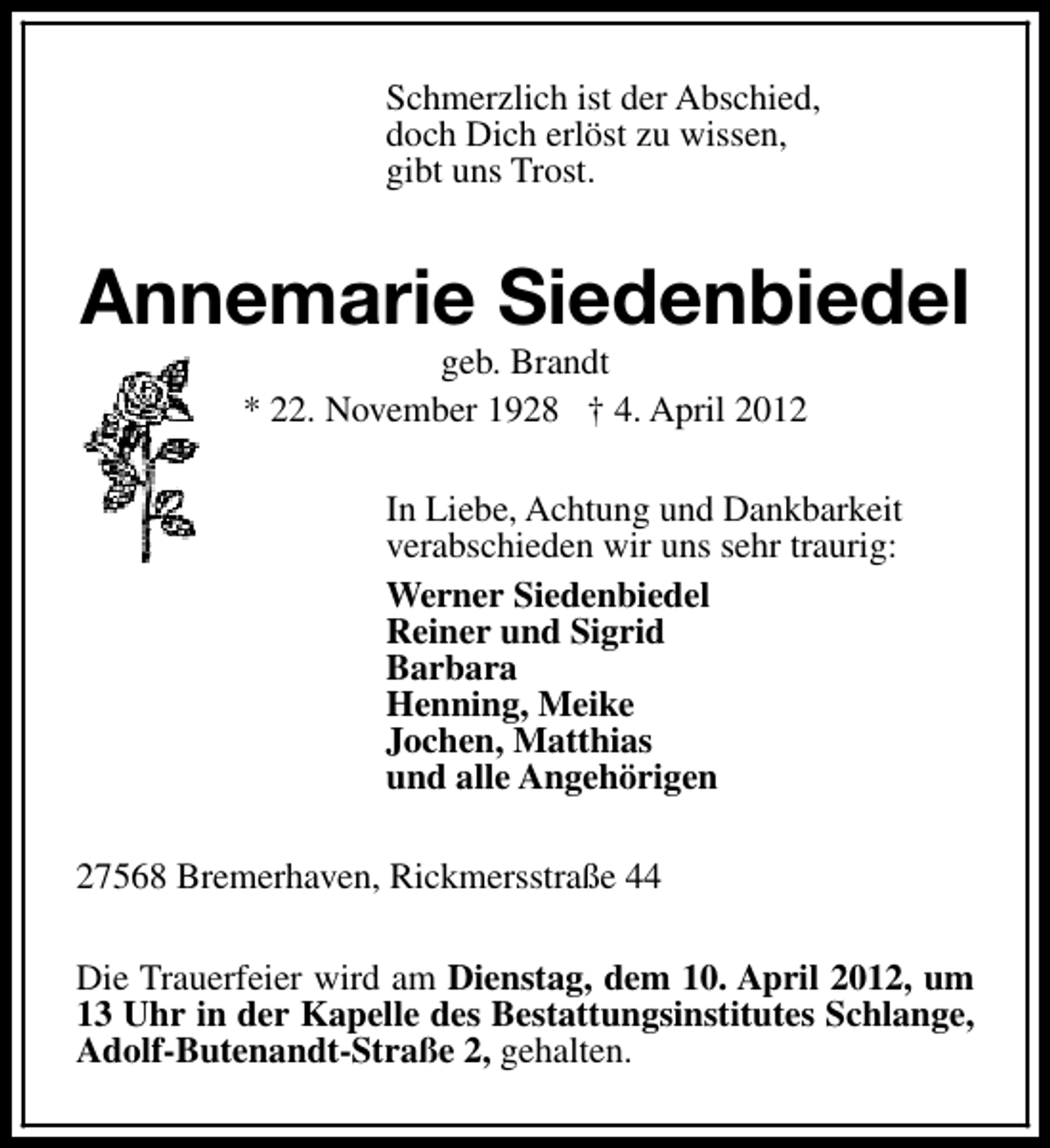 <p>Schmerzlich ist der Abschied,<br />doch Dich erlöst zu wissen,<br />gibt uns Trost.</p><p>Annemarie Siedenbiedel<br />geb. Brandt<br />* 22. November 1928 † 4. April 2012</p><p>In Liebe, Achtung und Dankbarkeit<br />verabschieden wir uns sehr traurig:<br />Werner Siedenbiedel<br />Reiner und Sigrid<br />Barbara<br />Henning, Meike<br />Jochen, Matthias<br />und alle Angehörigen<br />27568 Bremerhaven, Rickmersstraße 44<br />Die Trauerfeier wird am Dienstag, dem 10. April 2012, um<br />13 Uhr in der Kapelle des Bestattungsinstitutes Schlange,<br />Adolf-Butenandt-Straße 2, gehalten.</p>