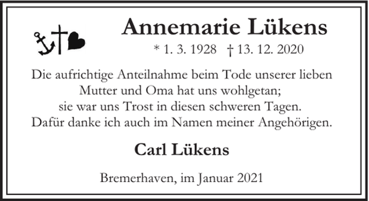 <p>Annemarie Lükens<br />* 1. 3. 1928 † 13. 12. 2020</p><p>Die aufrichtige Anteilnahme beim Tode unserer lieben<br />Mutter und Oma hat uns wohlgetan;<br />sie war uns Trost in diesen schweren Tagen.<br />Dafür danke ich auch im Namen meiner Angehörigen.</p><p>Carl Lükens<br />Bremerhaven, im Januar 2021</p>